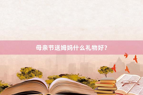 母亲节送姆妈什么礼物好？