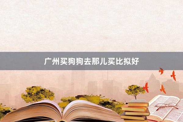 广州买狗狗去那儿买比拟好