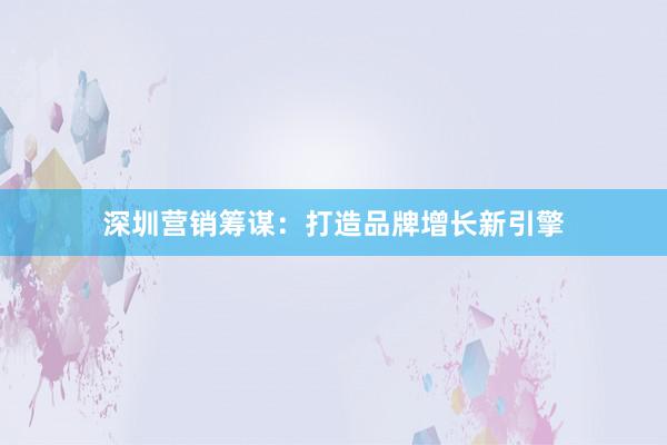 深圳营销筹谋：打造品牌增长新引擎